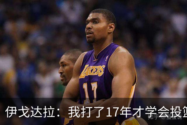 伊戈达拉：我打了17年才学会投篮 没接受过姿势训练全靠自己摸索