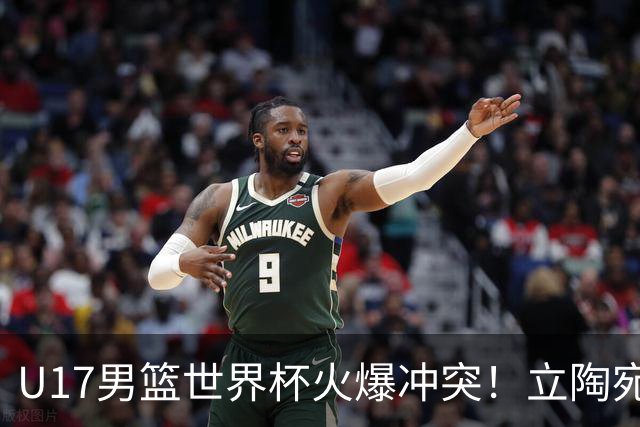 U17男篮世界杯火爆冲突！立陶宛小将怒推张淳智引4人被驱离场